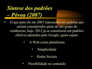 Sintese dos padrões
    – Póvoa (2007)
•    O que para ele em 2007 representavam padrões que
         seriam considerados parte de um grupo de
     tendências, hoje, 2012 já se constituem em padrões
        efetivos adotados pelo Google, quais sejam:
              •   A Web como plataforma
                    •   Simplicidade
                   •    Redes Sociais
             •    Flexibilidade no conteúdo
 