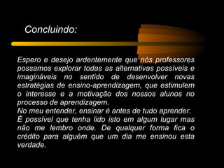 Concluindo:

Espero e desejo ardentemente que nós professores
possamos explorar todas as alternativas possíveis e
imagináveis no sentido de desenvolver novas
estratégias de ensino-aprendizagem, que estimulem
o interesse e a motivação dos nossos alunos no
processo de aprendizagem.
No meu entender, ensinar é antes de tudo aprender.
É possível que tenha lido isto em algum lugar mas
não me lembro onde. De qualquer forma fica o
crédito para alguém que um dia me ensinou esta
verdade.
 