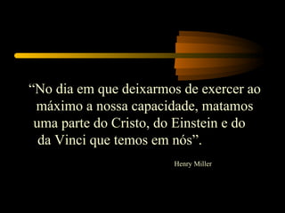 “No dia em que deixarmos de exercer ao
 máximo a nossa capacidade, matamos
 uma parte do Cristo, do Einstein e do
  da Vinci que temos em nós”.
                       Henry Miller
 