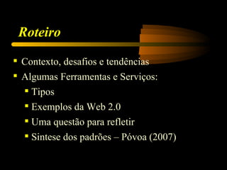 Roteiro

 Contexto, desafios e tendências
 Algumas Ferramentas e Serviços:
   Tipos
   Exemplos da Web 2.0
   Uma questão para refletir
   Sintese dos padrões – Póvoa (2007)
 