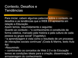 Contexto, Desafios e
Tendências

Para iniciar, cabem algumas palavras sobre o contexto, os
desafios e as tendências que a WEB 2.0 apresenta em
relação a Educação.
Assim temos, resumidamente o seguinte:
Quanto ao contexto – “o conhecimento é constituído de
forma coletiva, marcado pela história e pela cultura de cada
pessoa ou grupo social” (Vygotsky);
-“a aprendizagem é vista como o resultado de um processo
de interações sociais contínuas”.(Costa & Marins, texto Aula
4a)
-Resumindo:
-- combinando os conceitos de Web 2.0 e da Educação
temos as condições ideais para a criação, disseminação e
armazenagem do conhecimento
 