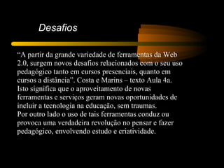 Desafios

“A partir da grande variedade de ferramentas da Web
2.0, surgem novos desafios relacionados com o seu uso
pedagógico tanto em cursos presenciais, quanto em
cursos a distância”. Costa e Marins – texto Aula 4a.
Isto significa que o aproveitamento de novas
ferramentas e serviços geram novas oportunidades de
incluir a tecnologia na educação, sem traumas.
Por outro lado o uso de tais ferramentas conduz ou
provoca uma verdadeira revolução no pensar e fazer
pedagógico, envolvendo estudo e criatividade.
 