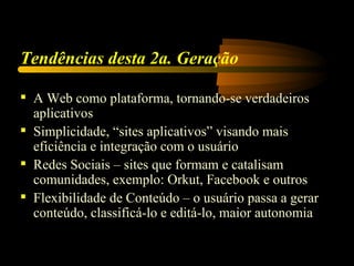 Tendências desta 2a. Geração

 A Web como plataforma, tornando-se verdadeiros
  aplicativos
 Simplicidade, “sites aplicativos” visando mais
  eficiência e integração com o usuário
 Redes Sociais – sites que formam e catalisam
  comunidades, exemplo: Orkut, Facebook e outros
 Flexibilidade de Conteúdo – o usuário passa a gerar
  conteúdo, classificá-lo e editá-lo, maior autonomia
 