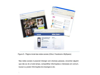 Figura 5- Página inicial das redes sociais (Orkut, Facebook e MySpace)



 Nas redes sociais é possível interagir com diversas pessoas, encontrar alguém
 que não se vê a muito tempo, compartilhar informações e interesses em comum,
 buscar ou postar informações de empregos e etc.

 ,
 3
 