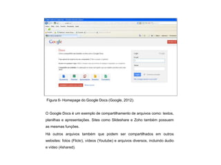Figura 6- Homepage do Google Docs (Google, 2012).


O Google Docs é um exemplo de compartilhamento de arquivos como: textos,
planilhas e apresentações. Sites como Slideshare e Zoho também possuem
as mesmas funções.

Há outros arquivos também que podem ser compartilhados em outros
websites: fotos (Flickr), vídeos (Youtube) e arquivos diversos, incluindo áudio
e vídeo (4shared).
 