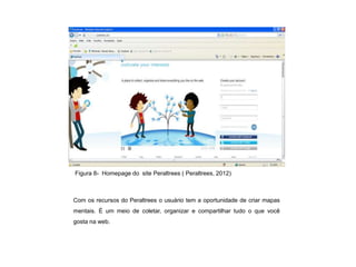 Figura 8- Homepage do site Peraltrees ( Peraltrees, 2012)



Com os recursos do Peraltrees o usuário tem a oportunidade de criar mapas
mentais. É um meio de coletar, organizar e compartilhar tudo o que você
gosta na web.
 