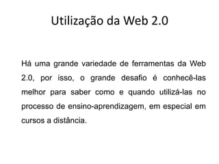 Utilização da Web 2.0


Há uma grande variedade de ferramentas da Web
2.0, por isso, o grande desafio é conhecê-las
melhor para saber como e quando utilizá-las no
processo de ensino-aprendizagem, em especial em
cursos a distância.
 