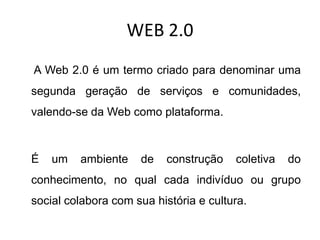 WEB 2.0
A Web 2.0 é um termo criado para denominar uma
segunda geração de serviços e comunidades,
valendo-se da Web como plataforma.



É   um   ambiente    de    construção   coletiva   do
conhecimento, no qual cada indivíduo ou grupo
social colabora com sua história e cultura.
 