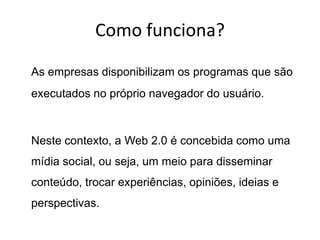 Como funciona?

As empresas disponibilizam os programas que são
executados no próprio navegador do usuário.



Neste contexto, a Web 2.0 é concebida como uma
mídia social, ou seja, um meio para disseminar
conteúdo, trocar experiências, opiniões, ideias e
perspectivas.
 