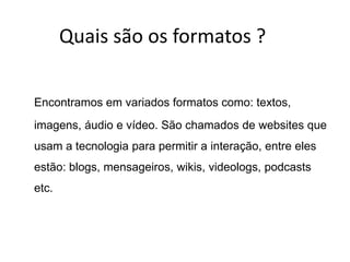 Quais são os formatos ?

Encontramos em variados formatos como: textos,
imagens, áudio e vídeo. São chamados de websites que
usam a tecnologia para permitir a interação, entre eles
estão: blogs, mensageiros, wikis, videologs, podcasts
etc.
 