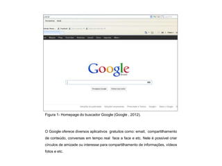 Figura 1- Homepage do buscador Google (Google , 2012).



O Google oferece diversos aplicativos gratuitos como: email, compartilhamento
de conteúdo, conversas em tempo real face a face e etc. Nele é possível criar
círculos de amizade ou interesse para compartilhamento de informações, vídeos
fotos e etc.
 