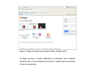 Figura 2- Página do Google para criação de Blog (Google, 2012).



Os Blogs permitem a edição colaborativa de conteúdos. São excelentes
aplicativos para a área educacional por permitir a disseminação de atividades
e troca de experiências.
 
