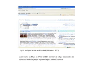 Figura 3- Página do site da Wikipédia (Wikipédia , 2012).



Assim como os Blogs as Wikis também permitem a edição colaborativa de
conteúdos e são de grande importância para área educacional.
 