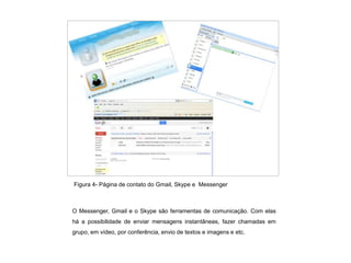 Figura 4- Página de contato do Gmail, Skype e Messenger



O Messenger, Gmail e o Skype são ferramentas de comunicação. Com elas
há a possibilidade de enviar mensagens instantâneas, fazer chamadas em
grupo, em vídeo, por conferência, envio de textos e imagens e etc.
 