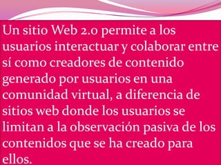 Un sitio Web 2.0 permite a los
usuarios interactuar y colaborar entre
sí como creadores de contenido
generado por usuarios en una
comunidad virtual, a diferencia de
sitios web donde los usuarios se
limitan a la observación pasiva de los
contenidos que se ha creado para
ellos.
 