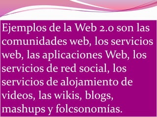 Ejemplos de la Web 2.0 son las
comunidades web, los servicios
web, las aplicaciones Web, los
servicios de red social, los
servicios de alojamiento de
videos, las wikis, blogs,
mashups y folcsonomías.
 