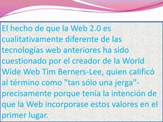 El hecho de que la Web 2.0 es
cualitativamente diferente de las
tecnologías web anteriores ha sido
cuestionado por el creador de la World
Wide Web Tim Berners-Lee, quien calificó
al término como "tan sólo una jerga"-
precisamente porque tenía la intención de
que la Web incorporase estos valores en el
primer lugar.
 