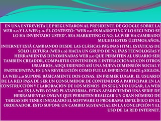 EN UNA ENTREVISTA LE PREGUNTARON AL PRESIDENTE DE GOOGLE SOBRE LA
 WEB 2.0 Y LA WEB 3.0. ÉL CONTESTÓ: "WEB 2.0 ES MARKETING Y LO SEGUNDO SE
      LO HA INVENTADO USTED". SEA MARKETING O NO, LA WEB HA CAMBIADO
                                               MUCHO ESTOS ÚLTIMOS AÑOS.
INTERNET ESTÁ CAMBIANDO DESDE LAS CLÁSICAS PÁGINAS HTML ESTÁTICAS DE
        SÓLO LECTURA (WEB 1.0) HACIA UN GRUPO DE NUEVAS TECNOLOGÍAS Y
       HERRAMIENTAS DENOMINADAS WEB 2.0 QUE PERMITEN AL USUARIO SER
 TAMBIÉN CREADOR, COMPARTIR CONTENIDOS E INTERACCIONAR CON OTROS
                USUARIOS, ADQUIRIENDO ASÍ UNA NUEVA DIMENSIÓN SOCIAL Y
  PARTICIPATIVA. ES UNA REVOLUCIÓN COMO FUE LA IMPRENTA HACE 5 SIGLOS.
 LA WEB 2.0 SUPONE BÁSICAMENTE DOS COSAS. EN PRIMER LUGAR, EL USUARIO
DE LA RED PASA DE SER UN CONSUMIDOR DE CONTENIDOS A PARTICIPAR EN LA
CONSTRUCCIÓN Y ELABORACIÓN DE LOS MISMOS. EN SEGUNDO LUGAR, LA WEB
        2.0 ES LA WEB COMO PLATAFORMA. ESTÁN APARECIENDO UNA SERIE DE
      HERRAMIENTAS ONLINE QUE PERMITEN REALIZAR UN GRAN NÚMERO DE
   TAREAS SIN TENER INSTALADO EL SOFTWARE O PROGRAMA ESPECÍFICO EN EL
 ORDENADOR. ESTO SUPONE UN CAMBIO SUSTANCIAL EN LA CONCEPCIÓN Y EL
                                                   USO DE LA RED INTERNET.
 