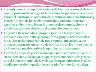 Si combinamos los aspectos sociales de los nuevos usos de la red
  con los procesos tecnológicos tales como los precios cada vez más
  bajos del hardware, el aumento de comunicaciones inalámbricas y
  la masificación de los teléfonos móviles, podemos detectar
  cambios en los que se basan los medios de comunicación y la
  publicidad para ser efectivos tal y como los conocemos.
 La gente esta tomando su propio espacio en la red y crear su
  propio micro medio (blogs, wikis, foros, grupos, redes sociales,
  etc.). Una mala reputación de una empresa, una película, un
  artista o porque no, un centro de educación, en los micro medios
  de la web 2.0 puede cambiar la opinión de mucha gente.
 Enormes grupos de personas trabajan juntos conscientes o no de
  su cooperación al designar etiquetas y recomendar webs y hacen
  que el buen contenido de la web sea destacado mientras el falso,
  mediocre o malo va quedando eclipsado. Ver menéame o digg.
 