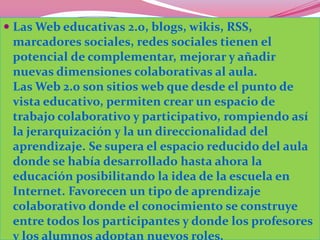  Las Web educativas 2.0, blogs, wikis, RSS,
  marcadores sociales, redes sociales tienen el
 potencial de complementar, mejorar y añadir
 nuevas dimensiones colaborativas al aula.
 Las Web 2.0 son sitios web que desde el punto de
 vista educativo, permiten crear un espacio de
 trabajo colaborativo y participativo, rompiendo así
 la jerarquización y la un direccionalidad del
 aprendizaje. Se supera el espacio reducido del aula
 donde se había desarrollado hasta ahora la
 educación posibilitando la idea de la escuela en
 Internet. Favorecen un tipo de aprendizaje
 colaborativo donde el conocimiento se construye
 entre todos los participantes y donde los profesores
 y los alumnos adoptan nuevos roles.
 