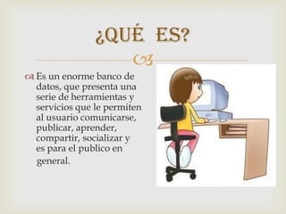 ¿Qué es?
                   
 Es un enorme banco de             datos
  datos, que presenta una         serie de
  serie de herramientas y       servicios
  servicios que le permiten               al
  al usuario comunicarse,       aprender,
  publicar, aprender,         compartir,
  compartir, socializar y                es
  es para el publico en
  general.
 