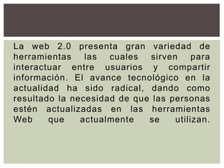 La web 2.0 presenta gran variedad de
herramientas    las  cuales  sirven     para
interactuar entre usuarios y compartir
información. El avance tecnológico en la
actualidad ha sido radical, dando como
resultado la necesidad de que las personas
estén actualizadas en las herramientas
Web     que    actualmente   se    utilizan.
 