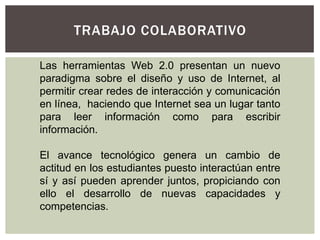 TRABAJO COLABORATIVO

Las herramientas Web 2.0 presentan un nuevo
paradigma sobre el diseño y uso de Internet, al
permitir crear redes de interacción y comunicación
en línea, haciendo que Internet sea un lugar tanto
para leer información como para escribir
información.

El avance tecnológico genera un cambio de
actitud en los estudiantes puesto interactúan entre
sí y así pueden aprender juntos, propiciando con
ello el desarrollo de nuevas capacidades y
competencias.
 