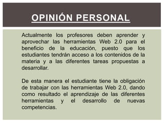 OPINIÓN PERSONAL
Actualmente los profesores deben aprender y
aprovechar las herramientas Web 2.0 para el
beneficio de la educación, puesto que los
estudiantes tendrán acceso a los contenidos de la
materia y a las diferentes tareas propuestas a
desarrollar.

De esta manera el estudiante tiene la obligación
de trabajar con las herramientas Web 2.0, dando
como resultado el aprendizaje de las diferentes
herramientas y el desarrollo de nuevas
competencias.
 