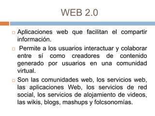 WEB 2.0
   Aplicaciones web que facilitan el compartir
    información.
    Permite a los usuarios interactuar y colaborar
    entre sí como creadores de contenido
    generado por usuarios en una comunidad
    virtual.
   Son las comunidades web, los servicios web,
    las aplicaciones Web, los servicios de red
    social, los servicios de alojamiento de videos,
    las wikis, blogs, mashups y folcsonomías.
 