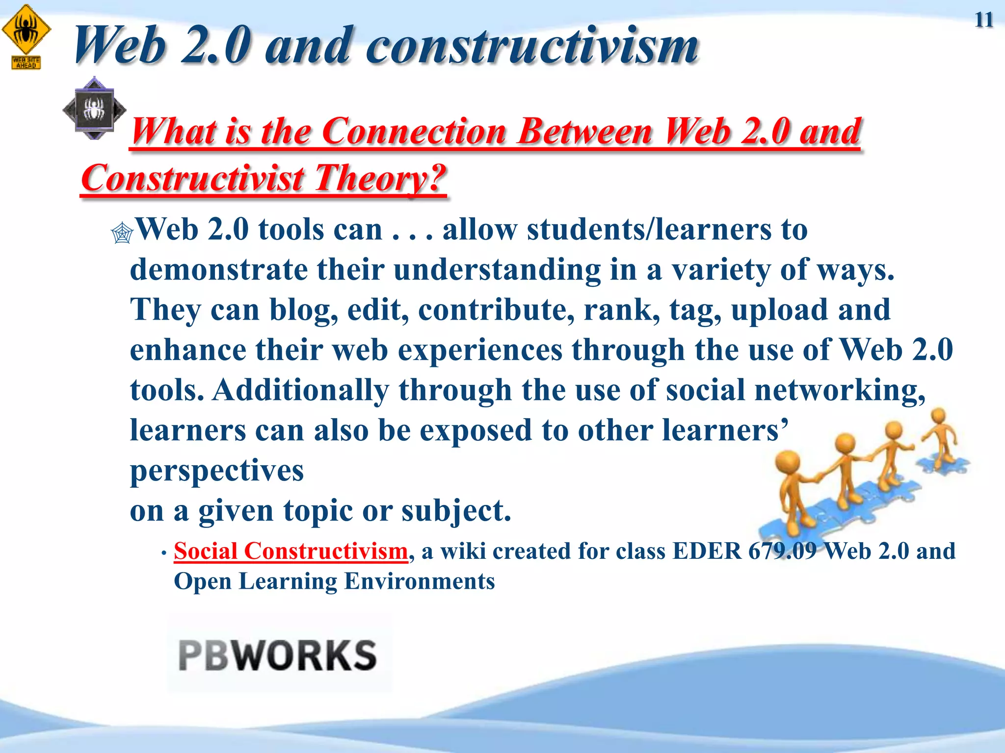 11
Web 2.0 and constructivism
  What is the Connection Between Web 2.0 and
Constructivist Theory?
 Web   2.0 tools can . . . allow students/learners to
  demonstrate their understanding in a variety of ways.
  They can blog, edit, contribute, rank, tag, upload and
  enhance their web experiences through the use of Web 2.0
  tools. Additionally through the use of social networking,
  learners can also be exposed to other learners‟
  perspectives
  on a given topic or subject.
    •   Social Constructivism, a wiki created for class EDER 679.09 Web 2.0 and
        Open Learning Environments
 