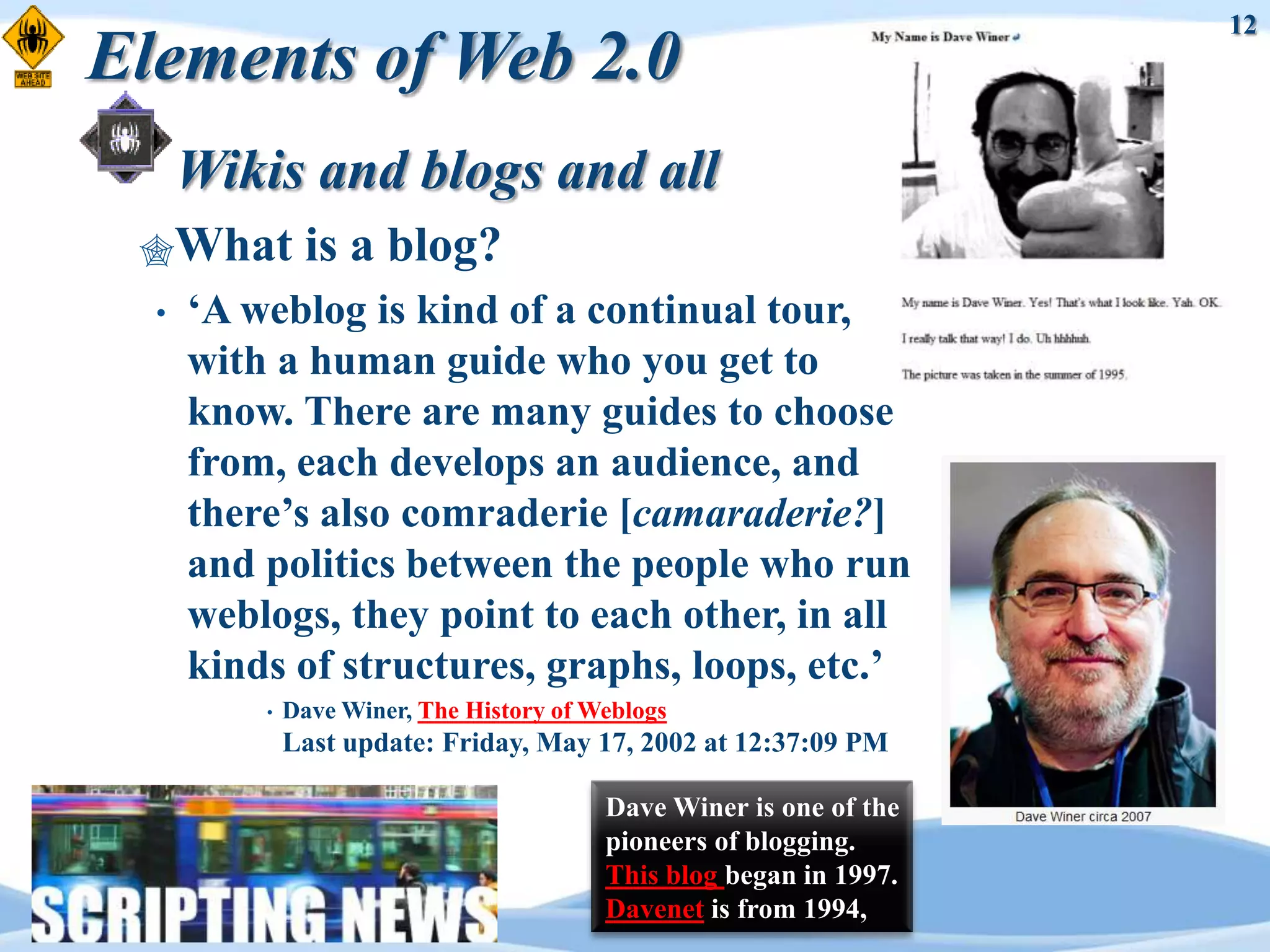 12
Elements of Web 2.0
      Wikis and blogs and all
 What         is a blog?
  •   „A weblog is kind of a continual tour,
      with a human guide who you get to
      know. There are many guides to choose
      from, each develops an audience, and
      there‟s also comraderie [camaraderie?]
      and politics between the people who run
      weblogs, they point to each other, in all
      kinds of structures, graphs, loops, etc.‟
          •   Dave Winer, The History of Weblogs
              Last update: Friday, May 17, 2002 at 12:37:09 PM

                                          Dave Winer is one of the
                                          pioneers of blogging.
                                          This blog began in 1997.
                                          Davenet is from 1994,
 