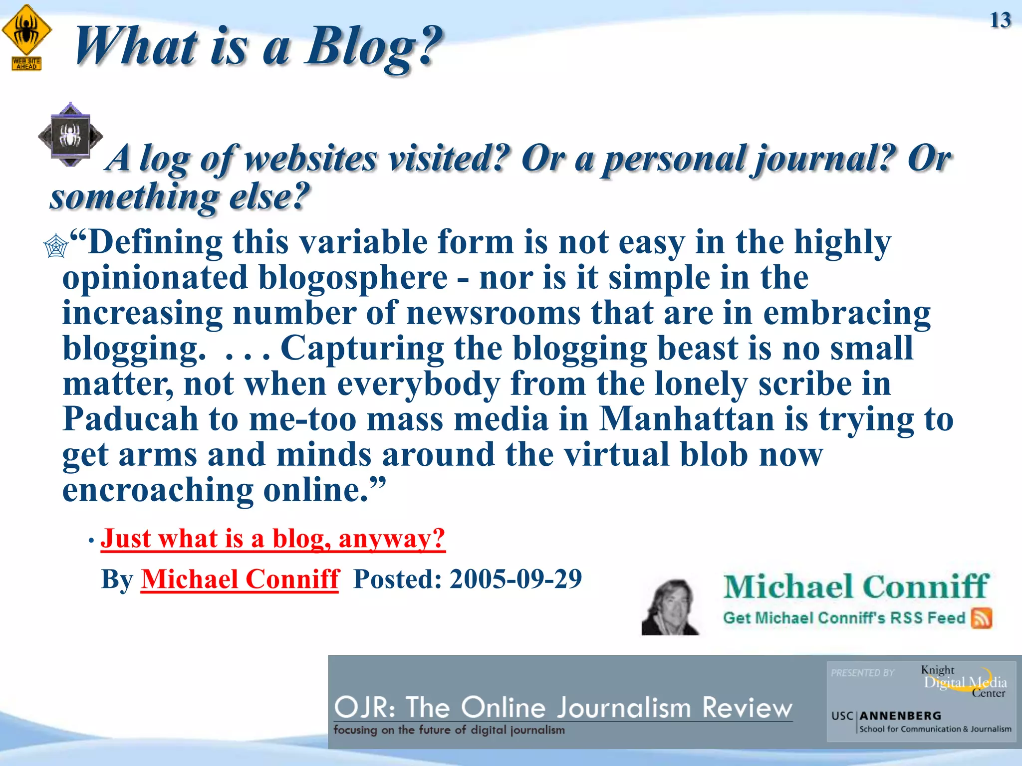 13
 What is a Blog?
   A log of websites visited? Or a personal journal? Or
something else?
“Defining  this variable form is not easy in the highly
 opinionated blogosphere - nor is it simple in the
 increasing number of newsrooms that are in embracing
 blogging. . . . Capturing the blogging beast is no small
 matter, not when everybody from the lonely scribe in
 Paducah to me-too mass media in Manhattan is trying to
 get arms and minds around the virtual blob now
 encroaching online.”
  • Just
       what is a blog, anyway?
   By Michael Conniff Posted: 2005-09-29
 