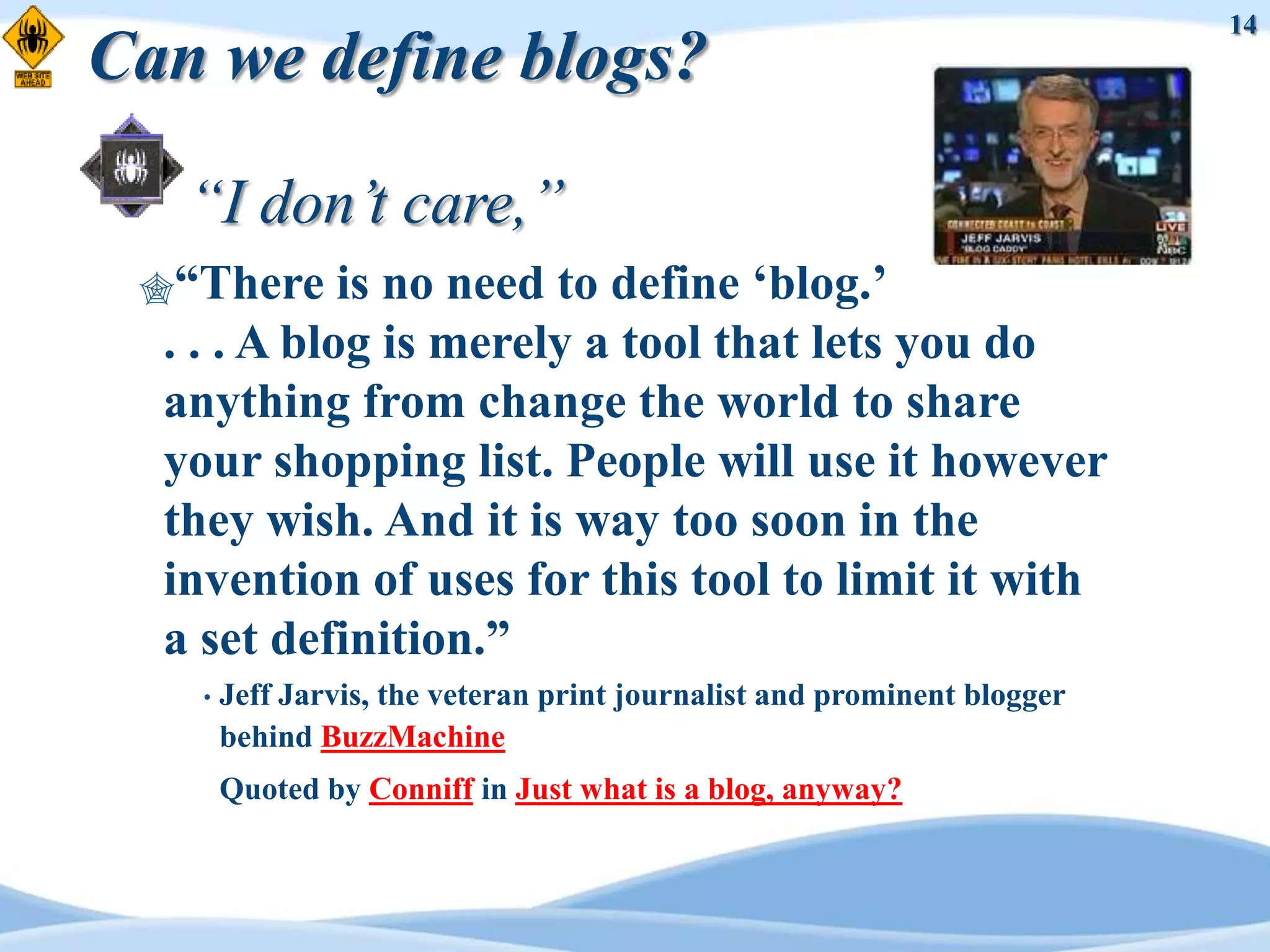 14
Can we define blogs?

   “I don’t care,”
 “There     is no need to define „blog.‟
  . . . A blog is merely a tool that lets you do
  anything from change the world to share
  your shopping list. People will use it however
  they wish. And it is way too soon in the
  invention of uses for this tool to limit it with
  a set definition.”
    •   Jeff Jarvis, the veteran print journalist and prominent blogger
        behind BuzzMachine
        Quoted by Conniff in Just what is a blog, anyway?
 