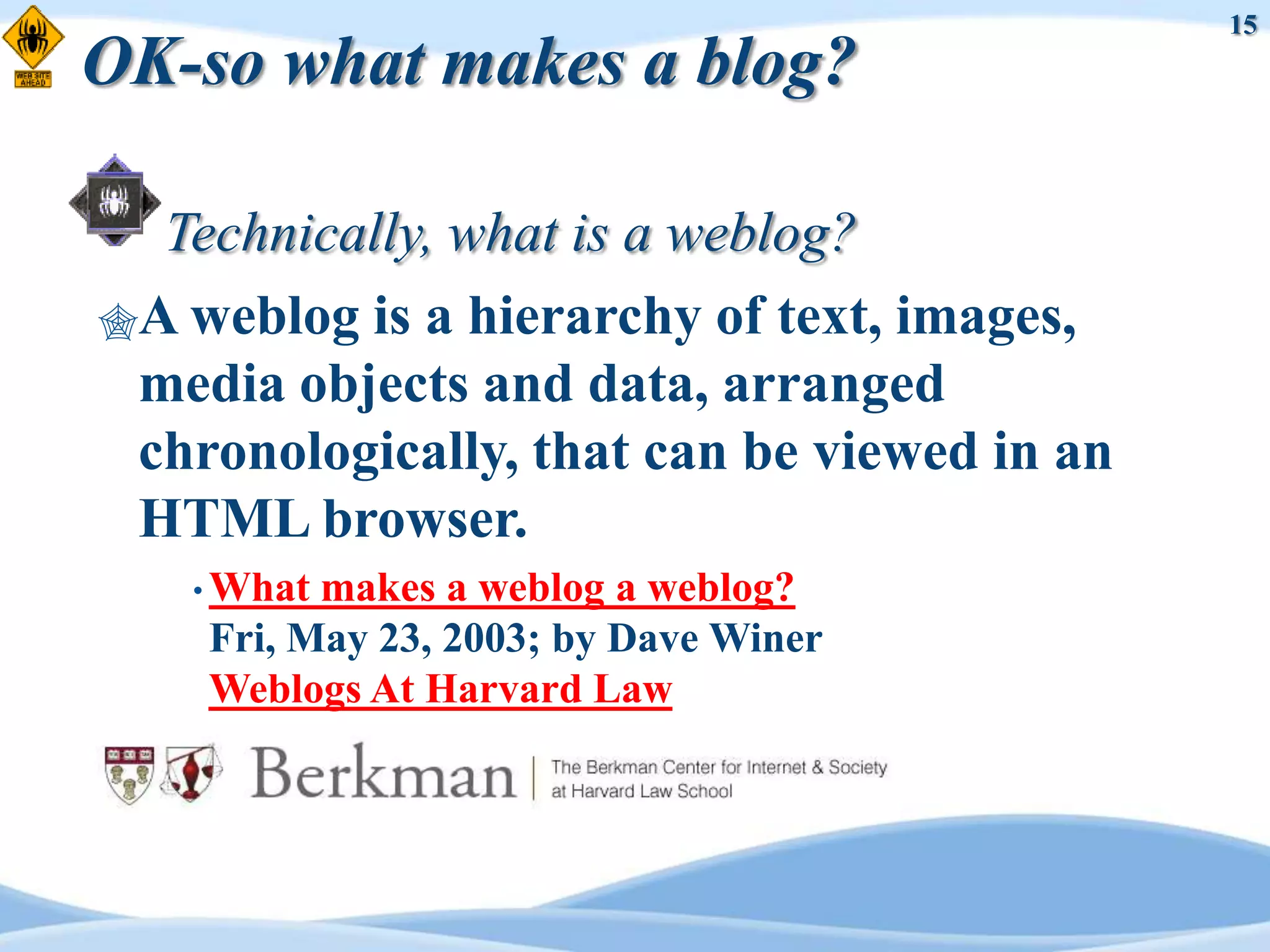 15
OK-so what makes a blog?

  Technically, what is a weblog?
A weblog is a hierarchy of text, images,
 media objects and data, arranged
 chronologically, that can be viewed in an
 HTML browser.
   • What makes a weblog a weblog?
    Fri, May 23, 2003; by Dave Winer
    Weblogs At Harvard Law
 