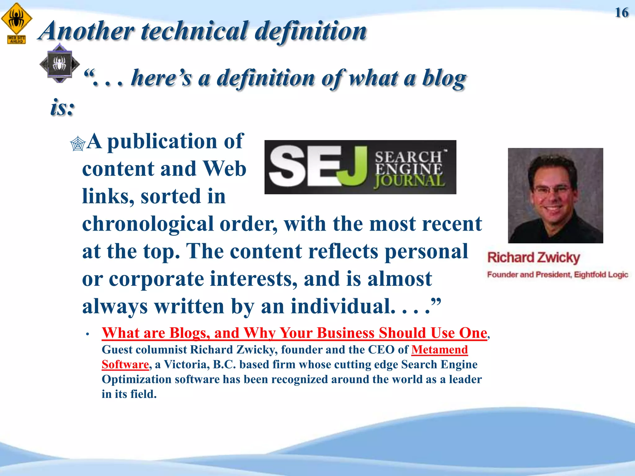 16
Another technical definition
       “. . . here’s a definition of what a blog
 is:
   A publication      of
       content and Web
       links, sorted in
       chronological order, with the most recent
       at the top. The content reflects personal
       or corporate interests, and is almost
       always written by an individual. . . .”
       •   What are Blogs, and Why Your Business Should Use One,
           Guest columnist Richard Zwicky, founder and the CEO of Metamend
           Software, a Victoria, B.C. based firm whose cutting edge Search Engine
           Optimization software has been recognized around the world as a leader
           in its field.
 