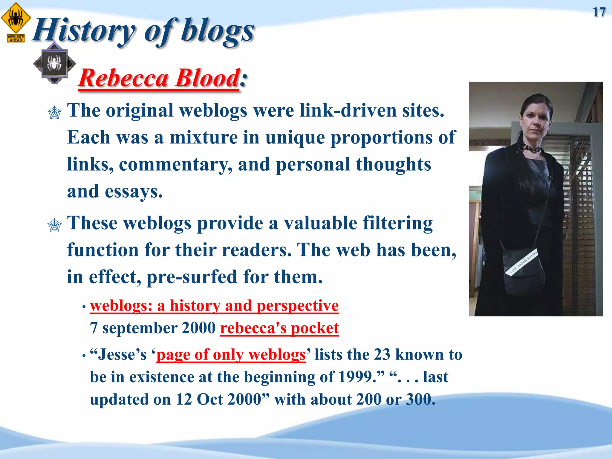 17
History of blogs
      Rebecca Blood:
    The original weblogs were link-driven sites.
     Each was a mixture in unique proportions of
     links, commentary, and personal thoughts
     and essays.
    These weblogs provide a valuable filtering
     function for their readers. The web has been,
     in effect, pre-surfed for them.
      • weblogs:
               a history and perspective
       7 september 2000 rebecca's pocket
      • “Jesse‟s„page of only weblogs‟ lists the 23 known to
       be in existence at the beginning of 1999.” “. . . last
       updated on 12 Oct 2000” with about 200 or 300.
 
