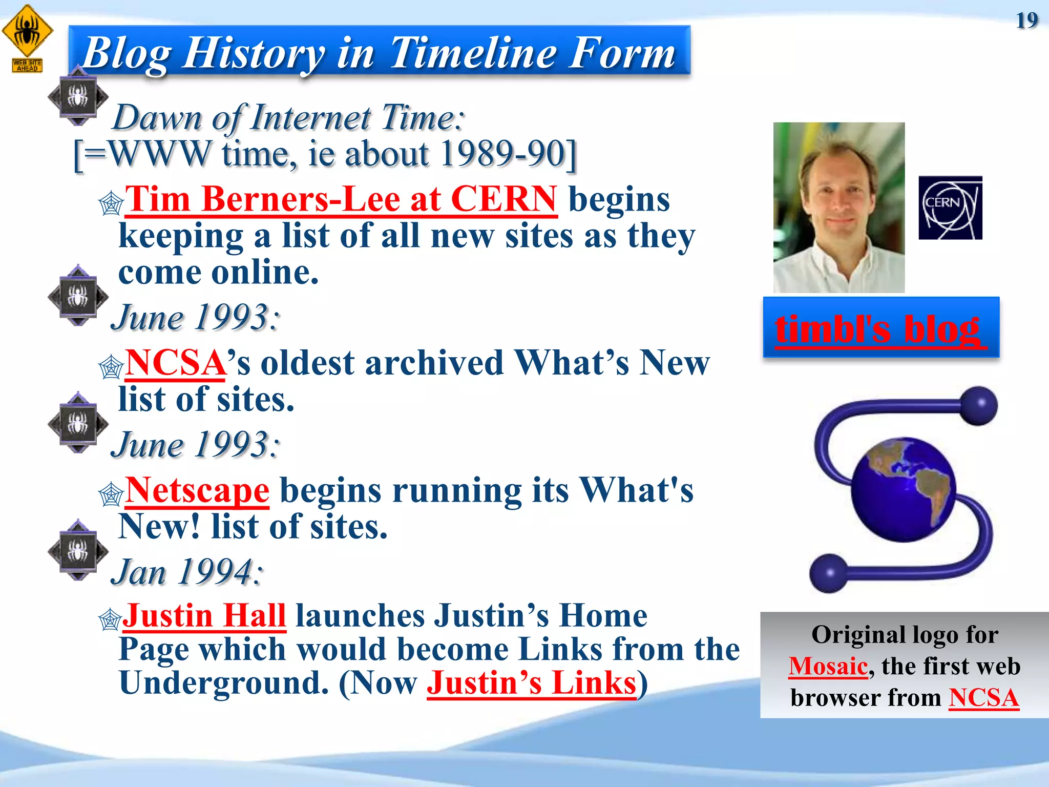 19
Blog History in Timeline Form
   Dawn of Internet Time:
[=WWW time, ie about 1989-90]
  Tim Berners-Lee at CERN begins
   keeping a list of all new sites as they
   come online.
   June 1993:                                timbl's blog
  NCSA‟s oldest archived What‟s New
   list of sites.
   June 1993:
  Netscape begins running its What's
   New! list of sites.
   Jan 1994:
 Justin Hall launches Justin‟s Home           Original logo for
   Page which would become Links from the    Mosaic, the first web
   Underground. (Now Justin‟s Links)         browser from NCSA
 
