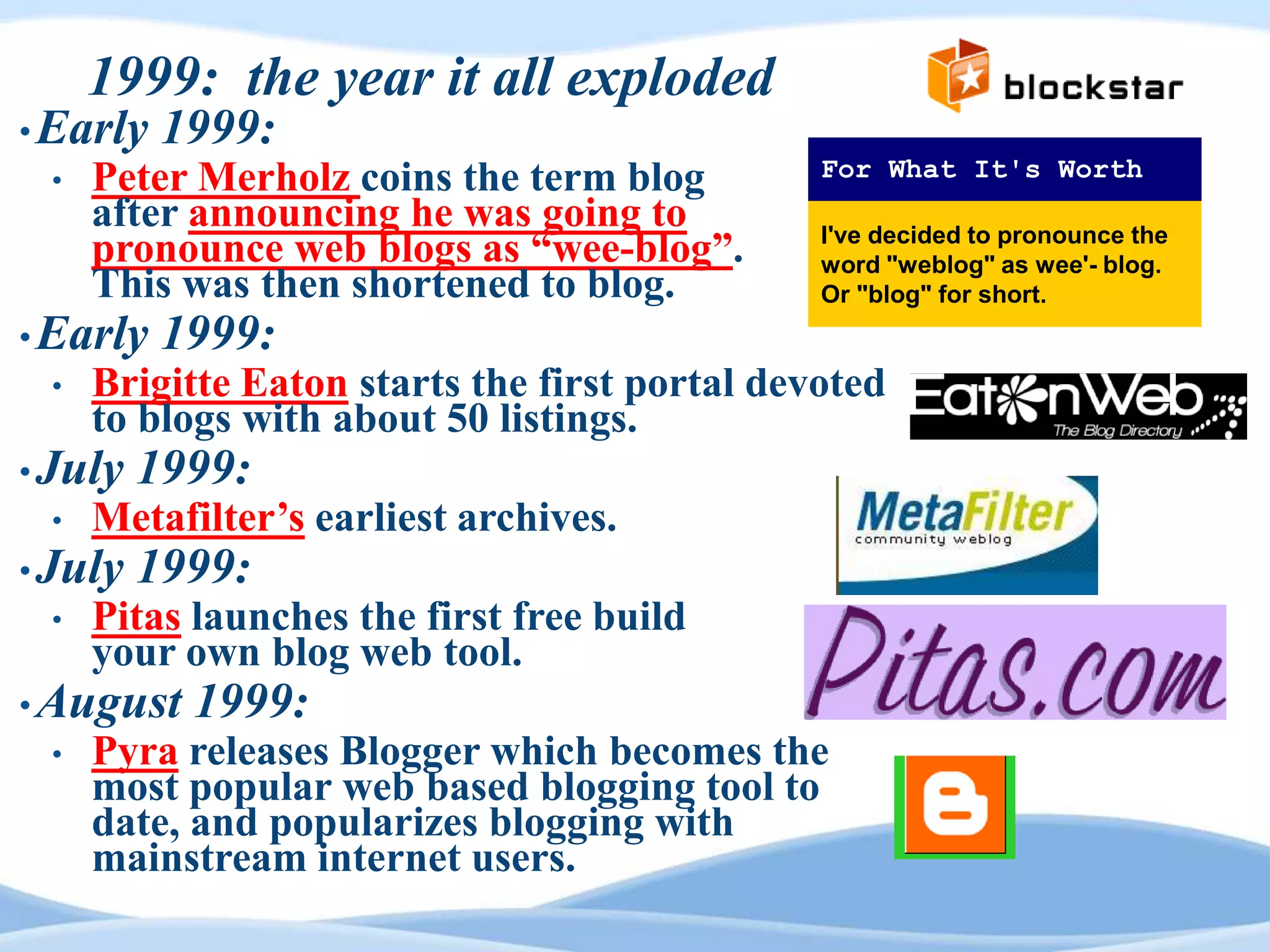 1999: the year it all exploded
• Early   1999:
 •   Peter Merholz coins the term blog         For What It's Worth
     after announcing he was going to
     pronounce web blogs as “wee-blog”.        I've decided to pronounce the
                                               word "weblog" as wee'- blog.
     This was then shortened to blog.          Or "blog" for short.
• Early   1999:
 •   Brigitte Eaton starts the first portal devoted
     to blogs with about 50 listings.
• July   1999:
 •   Metafilter‟s earliest archives.
• July   1999:
 •   Pitas launches the first free build
     your own blog web tool.
• August   1999:
 •   Pyra releases Blogger which becomes the
     most popular web based blogging tool to
     date, and popularizes blogging with
     mainstream internet users.
 