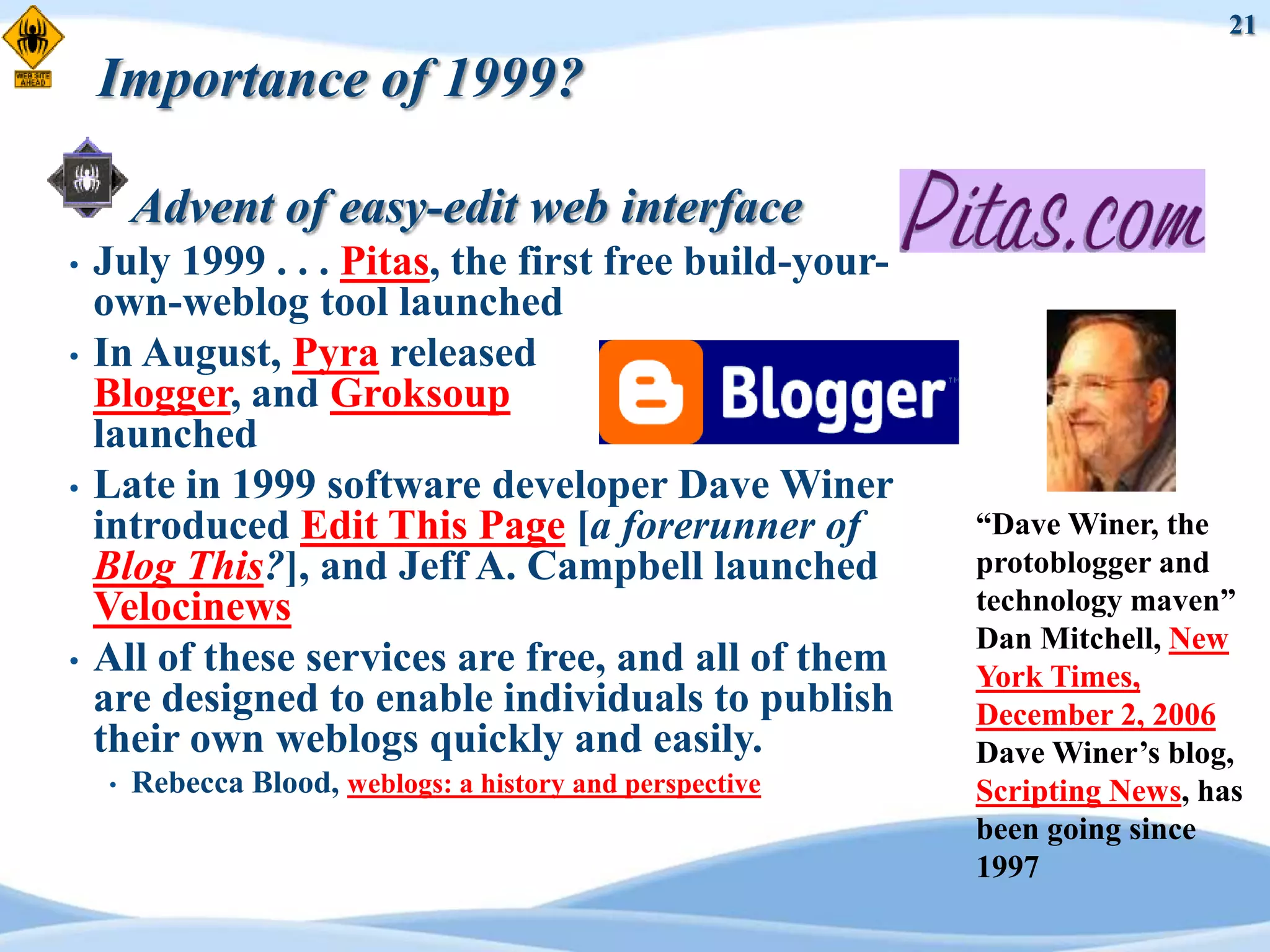 21

    Importance of 1999?

        Advent of easy-edit web interface
•   July 1999 . . . Pitas, the first free build-your-
    own-weblog tool launched
•   In August, Pyra released
    Blogger, and Groksoup
    launched
•   Late in 1999 software developer Dave Winer
    introduced Edit This Page [a forerunner of              “Dave Winer, the
    Blog This?], and Jeff A. Campbell launched              protoblogger and
    Velocinews                                              technology maven”
                                                            Dan Mitchell, New
•   All of these services are free, and all of them         York Times,
    are designed to enable individuals to publish           December 2, 2006
    their own weblogs quickly and easily.                   Dave Winer‟s blog,
    •   Rebecca Blood, weblogs: a history and perspective   Scripting News, has
                                                            been going since
                                                            1997
 