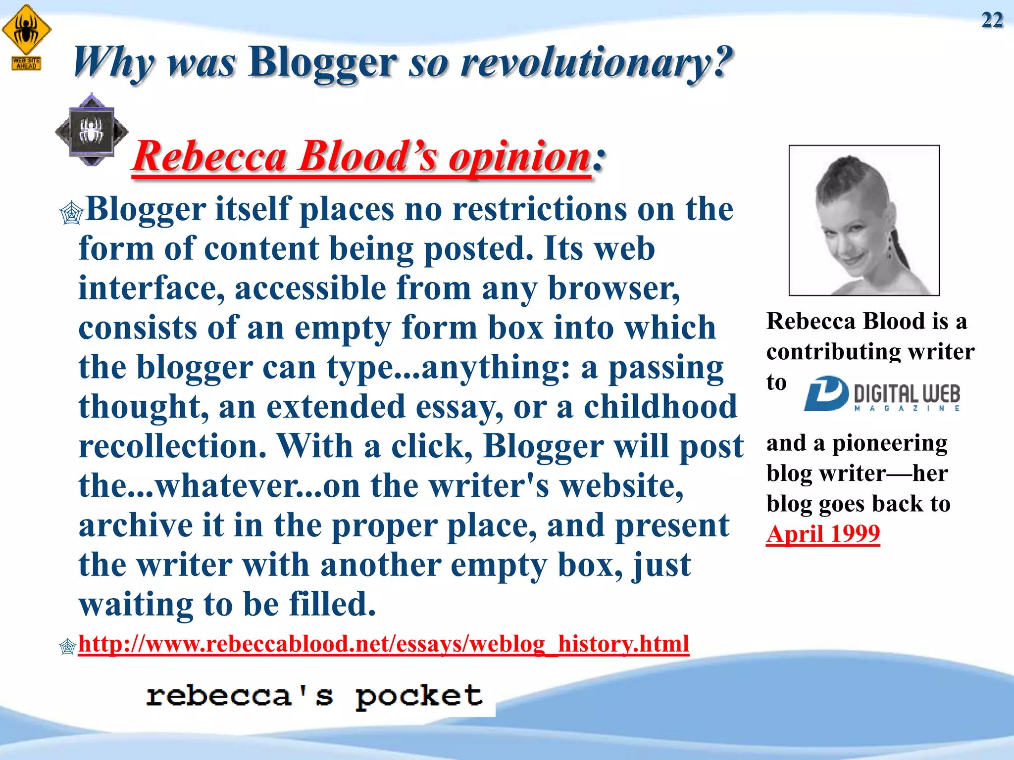22

Why was Blogger so revolutionary?

      Rebecca Blood’s opinion:
Blogger   itself places no restrictions on the
 form of content being posted. Its web
 interface, accessible from any browser,
 consists of an empty form box into which                  Rebecca Blood is a
                                                           contributing writer
 the blogger can type...anything: a passing                to
 thought, an extended essay, or a childhood
 recollection. With a click, Blogger will post             and a pioneering
                                                           blog writer—her
 the...whatever...on the writer's website,                 blog goes back to
 archive it in the proper place, and present               April 1999
 the writer with another empty box, just
 waiting to be filled.
 http://www.rebeccablood.net/essays/weblog_history.html
 