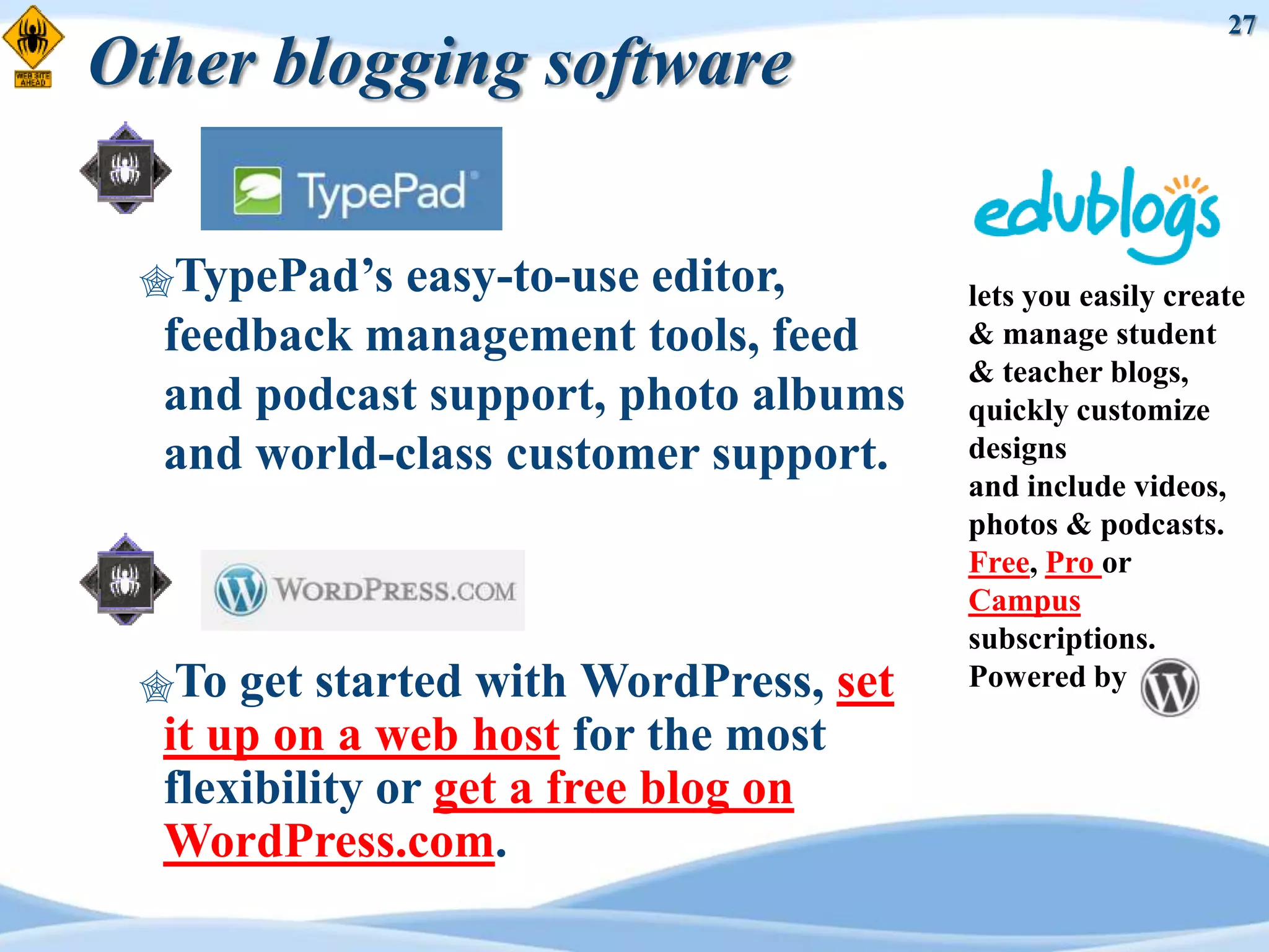 27
Other blogging software

 TypePad‟s  easy-to-use editor,        lets you easily create
  feedback management tools, feed       & manage student
                                        & teacher blogs,
  and podcast support, photo albums     quickly customize
  and world-class customer support.     designs
                                        and include videos,
                                        photos & podcasts.
                                        Free, Pro or
                                        Campus
                                        subscriptions.
 To  get started with WordPress, set   Powered by
  it up on a web host for the most
  flexibility or get a free blog on
  WordPress.com.
 
