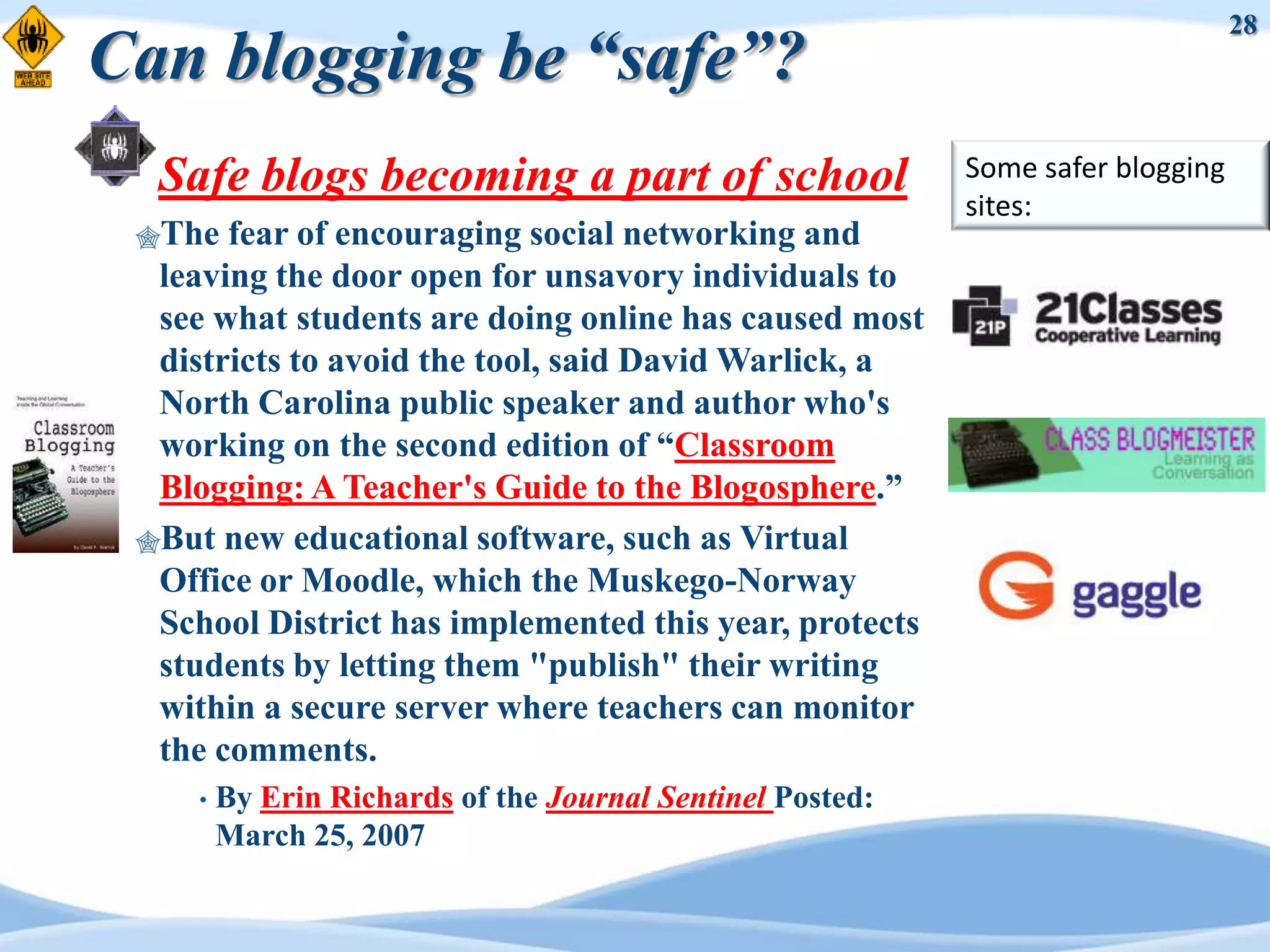 28
Can blogging be “safe”?
  Safe blogs becoming a part of school                      Some safer blogging
                                                            sites:
 The  fear of encouraging social networking and
  leaving the door open for unsavory individuals to
  see what students are doing online has caused most
  districts to avoid the tool, said David Warlick, a
  North Carolina public speaker and author who's
  working on the second edition of “Classroom
  Blogging: A Teacher's Guide to the Blogosphere.”
 But new educational software, such as Virtual
  Office or Moodle, which the Muskego-Norway
  School District has implemented this year, protects
  students by letting them "publish" their writing
  within a secure server where teachers can monitor
  the comments.
     •   By Erin Richards of the Journal Sentinel Posted:
         March 25, 2007
 