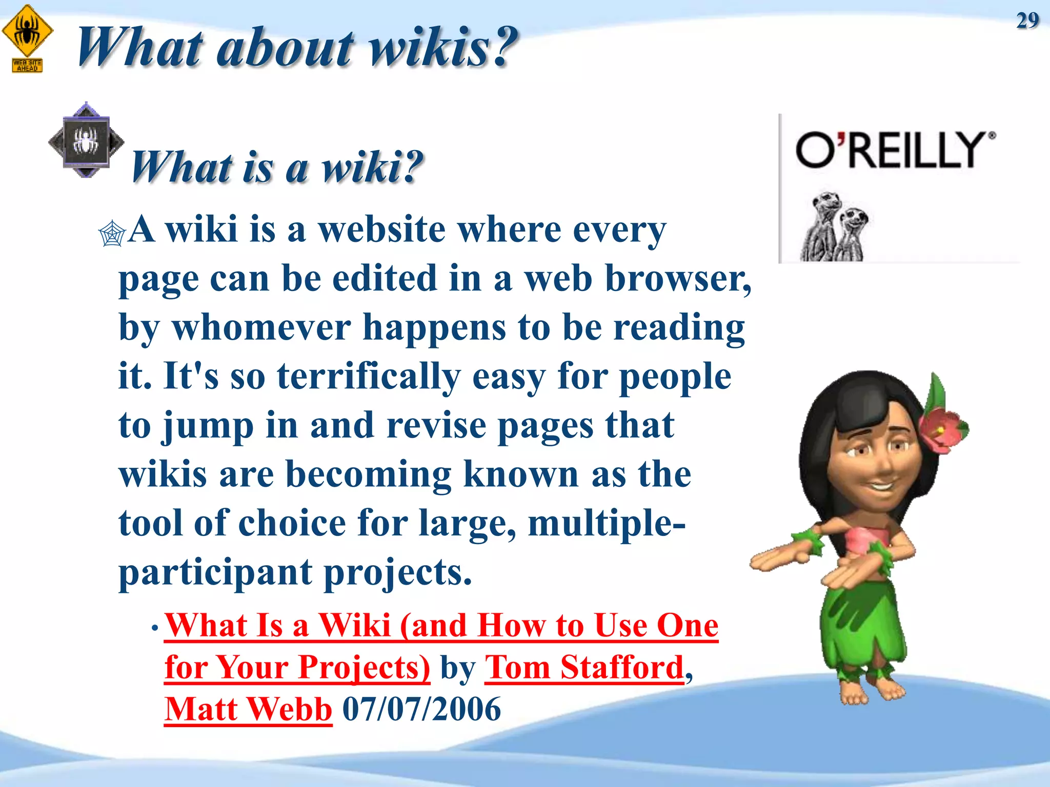 29
What about wikis?

  What is a wiki?
A wiki    is a website where every
 page can be edited in a web browser,
 by whomever happens to be reading
 it. It's so terrifically easy for people
 to jump in and revise pages that
 wikis are becoming known as the
 tool of choice for large, multiple-
 participant projects.
   • WhatIs a Wiki (and How to Use One
   for Your Projects) by Tom Stafford,
   Matt Webb 07/07/2006
 
