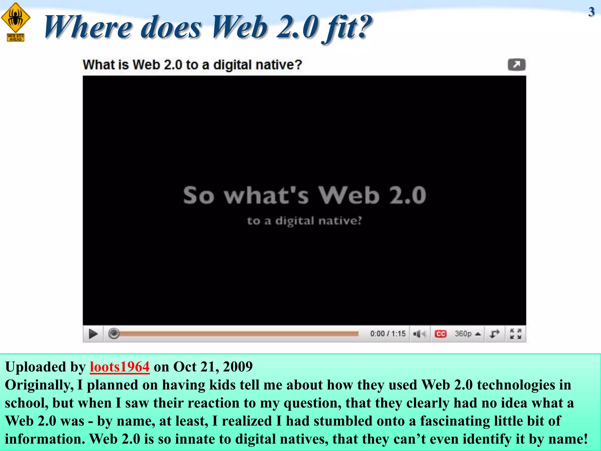 3
     Where does Web 2.0 fit?




Uploaded by loots1964 on Oct 21, 2009
Originally, I planned on having kids tell me about how they used Web 2.0 technologies in
school, but when I saw their reaction to my question, that they clearly had no idea what a
Web 2.0 was - by name, at least, I realized I had stumbled onto a fascinating little bit of
information. Web 2.0 is so innate to digital natives, that they can‟t even identify it by name!
 
