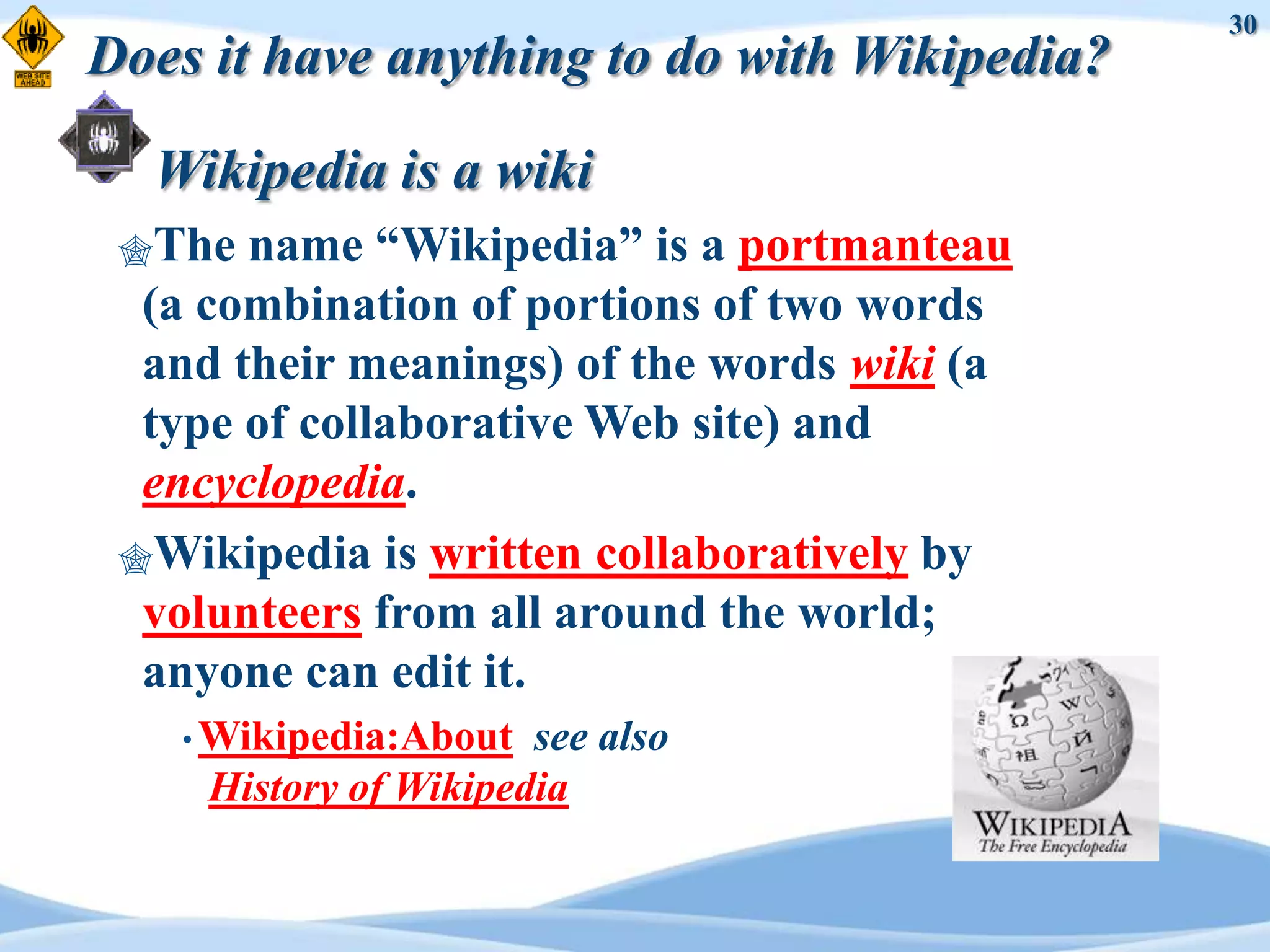 30
Does it have anything to do with Wikipedia?

  Wikipedia is a wiki
 The  name “Wikipedia” is a portmanteau
  (a combination of portions of two words
  and their meanings) of the words wiki (a
  type of collaborative Web site) and
  encyclopedia.
 Wikipedia is written collaboratively by
  volunteers from all around the world;
  anyone can edit it.
    • Wikipedia:About  see also
     History of Wikipedia
 