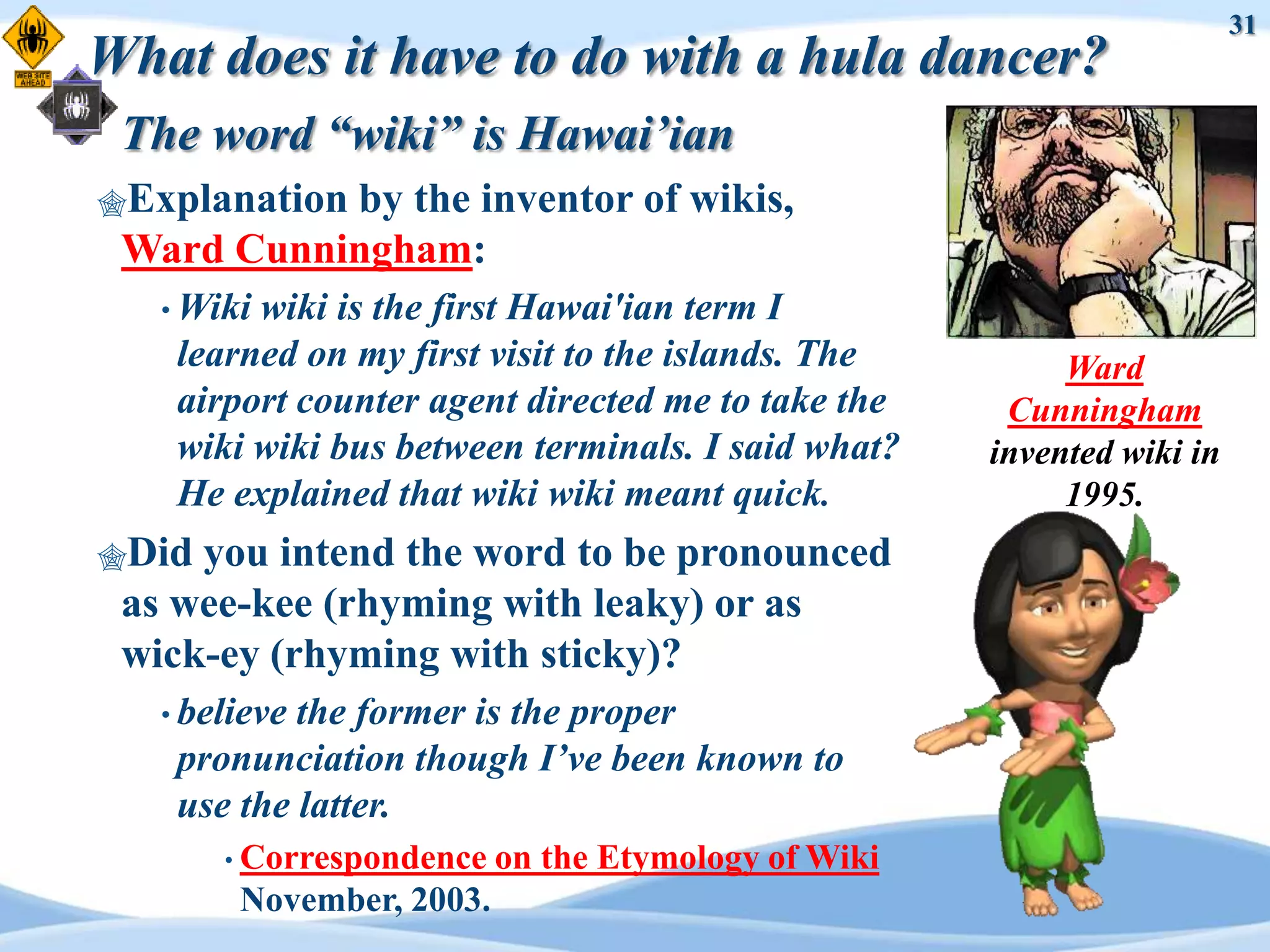 31
What does it have to do with a hula dancer?
 The word “wiki” is Hawai’ian
Explanation
           by the inventor of wikis,
 Ward Cunningham:
   • Wikiwiki is the first Hawai'ian term I
    learned on my first visit to the islands. The         Ward
    airport counter agent directed me to take the     Cunningham
    wiki wiki bus between terminals. I said what?    invented wiki in
    He explained that wiki wiki meant quick.              1995.
Did you intend the word to be pronounced
 as wee-kee (rhyming with leaky) or as
 wick-ey (rhyming with sticky)?
   • believethe former is the proper
    pronunciation though I’ve been known to
    use the latter.
       • Correspondence   on the Etymology of Wiki
        November, 2003.
 