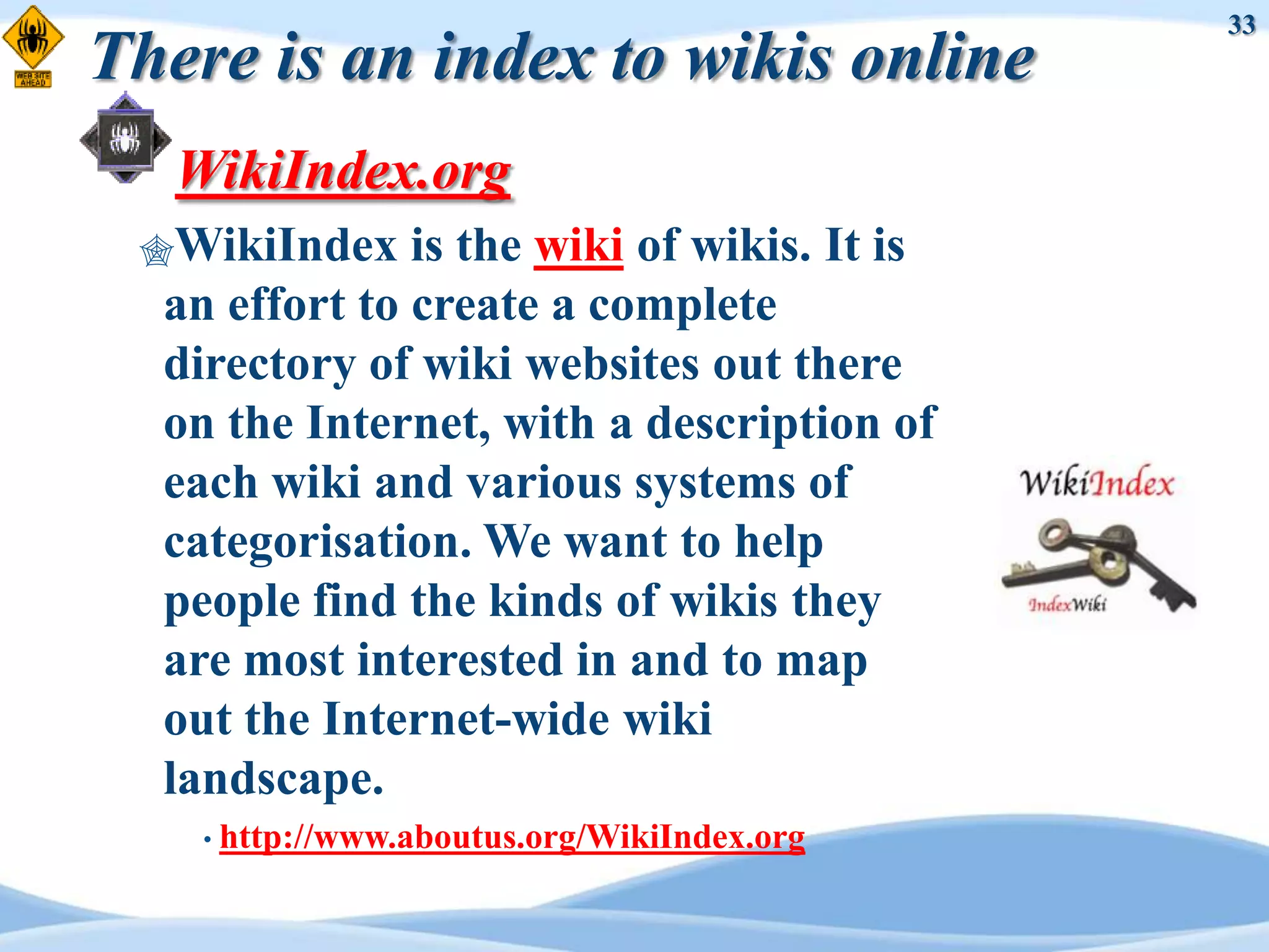 33
There is an index to wikis online
   WikiIndex.org
 WikiIndex    is the wiki of wikis. It is
  an effort to create a complete
  directory of wiki websites out there
  on the Internet, with a description of
  each wiki and various systems of
  categorisation. We want to help
  people find the kinds of wikis they
  are most interested in and to map
  out the Internet-wide wiki
  landscape.
    • http://www.aboutus.org/WikiIndex.org
 