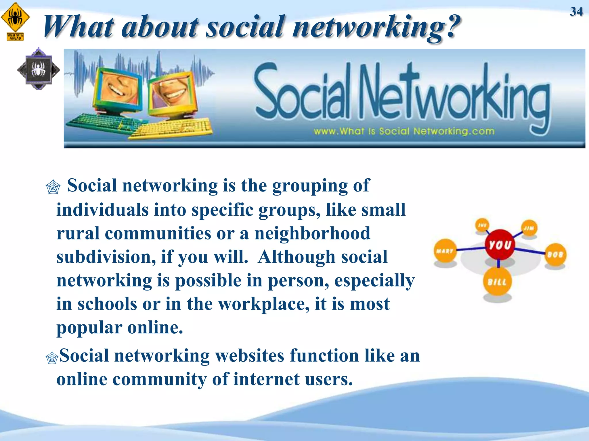 34
What about social networking?



 Social networking is the grouping of
 individuals into specific groups, like small
 rural communities or a neighborhood
 subdivision, if you will. Although social
 networking is possible in person, especially
 in schools or in the workplace, it is most
 popular online.
Social networking websites function like an
 online community of internet users.
 