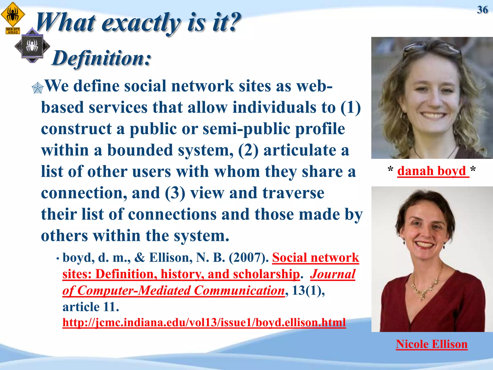 36
What exactly is it?
 Definition:
We   define social network sites as web-
based services that allow individuals to (1)
construct a public or semi-public profile
within a bounded system, (2) articulate a
list of other users with whom they share a                  * danah boyd *
connection, and (3) view and traverse
their list of connections and those made by
others within the system.
  • boyd, d. m., & Ellison, N. B. (2007). Social network
   sites: Definition, history, and scholarship. Journal
   of Computer-Mediated Communication, 13(1),
   article 11.
   http://jcmc.indiana.edu/vol13/issue1/boyd.ellison.html
                                                             Nicole Ellison
 