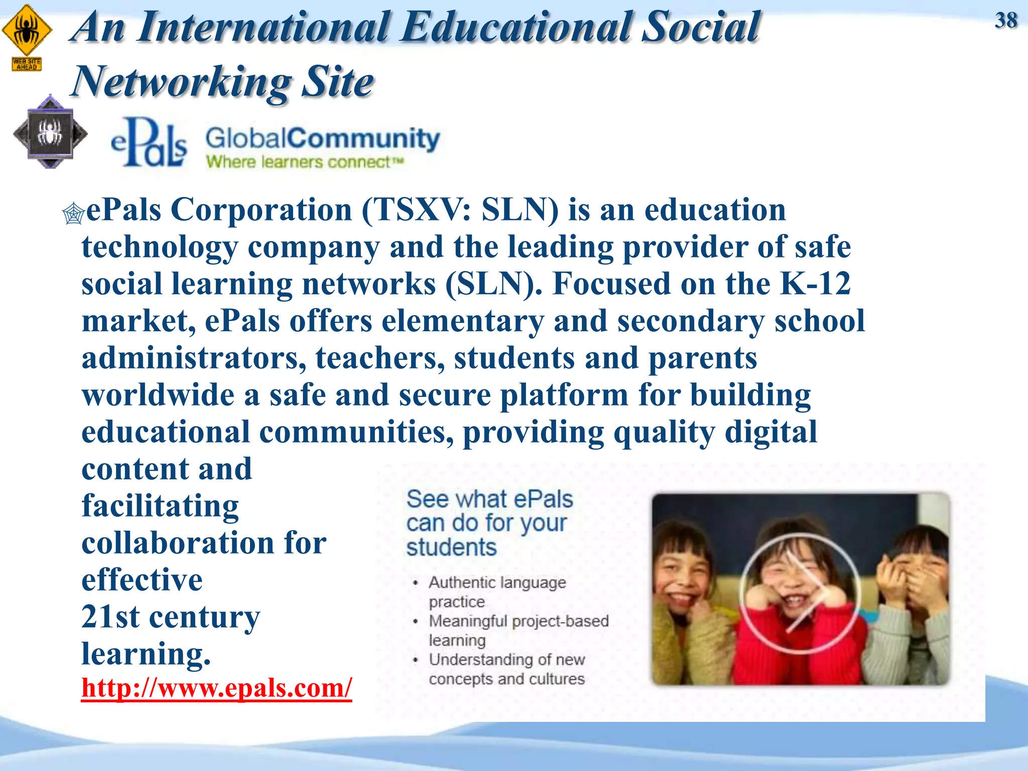 An International Educational Social                     38


Networking Site

ePals  Corporation (TSXV: SLN) is an education
 technology company and the leading provider of safe
 social learning networks (SLN). Focused on the K-12
 market, ePals offers elementary and secondary school
 administrators, teachers, students and parents
 worldwide a safe and secure platform for building
 educational communities, providing quality digital
 content and
 facilitating
 collaboration for
 effective
 21st century
 learning.
 http://www.epals.com/
 